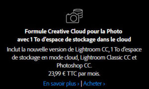 Inclut la nouvelle version de Lightroom CC, 1 To d'espace de stockage en mode cloud, Lightroom Classic CC et Photoshop CC. 23,99 € TTC par mois. Inclut la nouvelle version de Lightroom CC, 1 To d'espace de stockage en mode cloud, Lightroom Classic CC et Photoshop CC. 23,99 € TTC par mois.