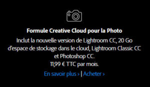 Inclut la nouvelle version de Lightroom CC, 20 Go d'espace de stockage dans le cloud, Lightroom Classic CC et Photoshop CC. 11,99 € TTC par mois. Inclut la nouvelle version de Lightroom CC, 20 Go d'espace de stockage dans le cloud, Lightroom Classic CC et Photoshop CC. 11,99 € TTC par mois.